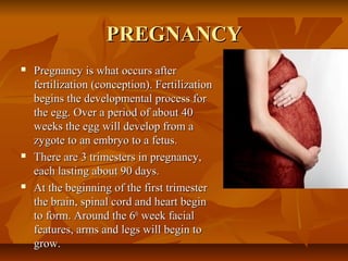 PREGNANCYPREGNANCY
 Pregnancy is what occurs afterPregnancy is what occurs after
fertilization (conception). Fertilizationfertilization (conception). Fertilization
begins the developmental process forbegins the developmental process for
the egg. Over a period of about 40the egg. Over a period of about 40
weeks the egg will develop from aweeks the egg will develop from a
zygote to an embryo to a fetus.zygote to an embryo to a fetus.
 There are 3 trimesters in pregnancy,There are 3 trimesters in pregnancy,
each lasting about 90 days.each lasting about 90 days.
 At the beginning of the first trimesterAt the beginning of the first trimester
the brain, spinal cord and heart beginthe brain, spinal cord and heart begin
to form. Around the 6to form. Around the 6thth
week facialweek facial
features, arms and legs will begin tofeatures, arms and legs will begin to
grow.grow.
 
