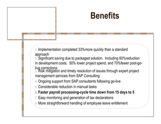 Benefits  1.  Implementation completed 33%more quickly than a standard  approach  2.  Significant saving due to packaged solution.  Including 60%reduction  in development costs.  50% lower project spend, and 70%fewer post-go-live corrections  3.  Risk mitigation and timely resolution of issues through expert project  management services from SAP Consulting  4.  Ongoing support from SAP consultants following go-live  5.  Considerable reduction in manual tasks  6.  Faster payroll processing-cycle time down from 15 days to 5  7.  Easy monitoring and generation of tax declarations  8.  More straightforward handling of employee leave entitlement  