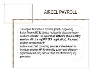 AIRCEL PAYROLL  To support its ambitious drive for growth, burgeoning  Indian Telco AIRCEL Limited replaced its disparate legacy  solutions with  SAP R/3 Enterprise software  (functionality now found in the mySAP ERP  application) .  Packaged solution comprising SAP  software and SAP consulting services enabled Aircel to  introduce selected HR functionality quickly and affordably  – significantly reducing manual effort and streamlining key  processes.  