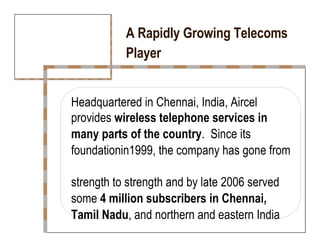A Rapidly Growing Telecoms  Player  Headquartered in Chennai, India, Aircel  provides  wireless telephone services in  many parts of the country .  Since its  foundationin1999, the company has gone from  strength to strength and by late 2006 served  some  4 million subscribers in Chennai,  Tamil Nadu , and northern and eastern India  
