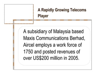 A Rapidly Growing Telecoms  Player  A subsidiary of Malaysia based  Maxis Communications Berhad,  Aircel employs a work force of  1750 and posted revenues of  over US$200 million in 2005.  