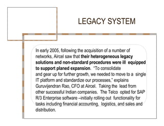LEGACY SYSTEM  In early 2005, following the acquisition of a number of  networks, Aircel saw that  their heterogeneous legacy  solutions and non-standard procedures were ill  equipped to support planed expansion .  “To consolidate  and gear up for further growth, we needed to move to a  single IT platform and standardize our processes,” explains Guruvijendran Rao, CFO at Aircel.  Taking the  lead from other successful Indian companies.  The Telco  opted for SAP R/3 Enterprise software –initially rolling out  functionality for tasks including financial accounting,  logistics, and sales and distribution.  