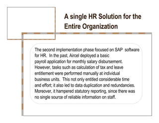 A single HR Solution for the  Entire Organization  The second implementation phase focused on SAP  software for HR.  In the past, Aircel deployed a basic  payroll application for monthly salary disbursement.  However, tasks such as calculation of tax and leave  entitlement were performed manually at individual  business units.  This not only entitled considerable time  and effort; it also led to data duplication and redundancies.  Moreover, it hampered statutory reporting, since there was  no single source of reliable information on staff.  