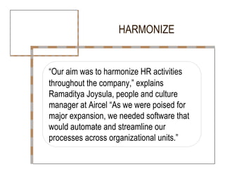 HARMONIZE  “ Our aim was to harmonize HR activities  throughout the company,” explains  Ramaditya Joysula, people and culture  manager at Aircel “As we were poised for  major expansion, we needed software that  would automate and streamline our  processes across organizational units.”  