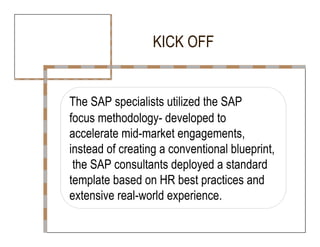 KICK OFF  The SAP specialists utilized the SAP  focus methodology- developed to  accelerate mid-market engagements,  instead of creating a conventional blueprint,  the SAP consultants deployed a standard  template based on HR best practices and  extensive real-world experience.  