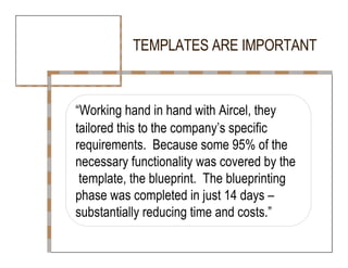 TEMPLATES ARE IMPORTANT  “ Working hand in hand with Aircel, they  tailored this to the company’s specific  requirements.  Because some 95% of the  necessary functionality was covered by the  template, the blueprint.  The blueprinting  phase was completed in just 14 days – substantially reducing time and costs.”  