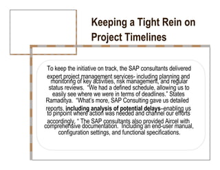 Keeping a Tight Rein on  Project Timelines  To keep the initiative on track, the SAP consultants delivered  expert project management services- including planning and  monitoring of key activities, risk management, and regular  status reviews.  “We had a defined schedule, allowing us to  easily see where we were in terms of deadlines.” States  Ramaditya.  “What’s more, SAP Consulting gave us detailed  reports,  including analysis of potential delays –enabling us  to pinpoint where action was needed and channel our efforts  accordingly. “ The SAP consultants also provided Aircel with  comprehensive documentation.  Including an end-user manual,  configuration settings, and functional specifications.  