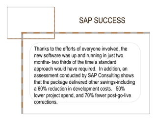 SAP SUCCESS  Thanks to the efforts of everyone involved, the  new software was up and running in just two  months- two thirds of the time a standard  approach would have required.  In addition, an  assessment conducted by SAP Consulting shows  that the package delivered other savings-including a 60% reduction in development costs.  50% lower project spend, and 70% fewer post-go-live corrections.  
