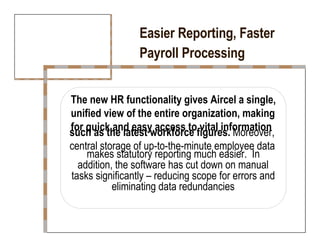Easier Reporting, Faster  Payroll Processing  The new HR functionality gives Aircel a single,  unified view of the entire organization, making  for quick and easy access to vital information  such as the latest workforce figures.  Moreover,  central storage of up-to-the-minute employee data  makes statutory reporting much easier.  In  addition, the software has cut down on manual  tasks significantly – reducing scope for errors and  eliminating data redundancies  