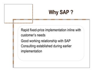 Why SAP ?  Rapid fixed-price implementation inline with  customer’s needs  Good working relationship with SAP  Consulting established during earlier  implementation  