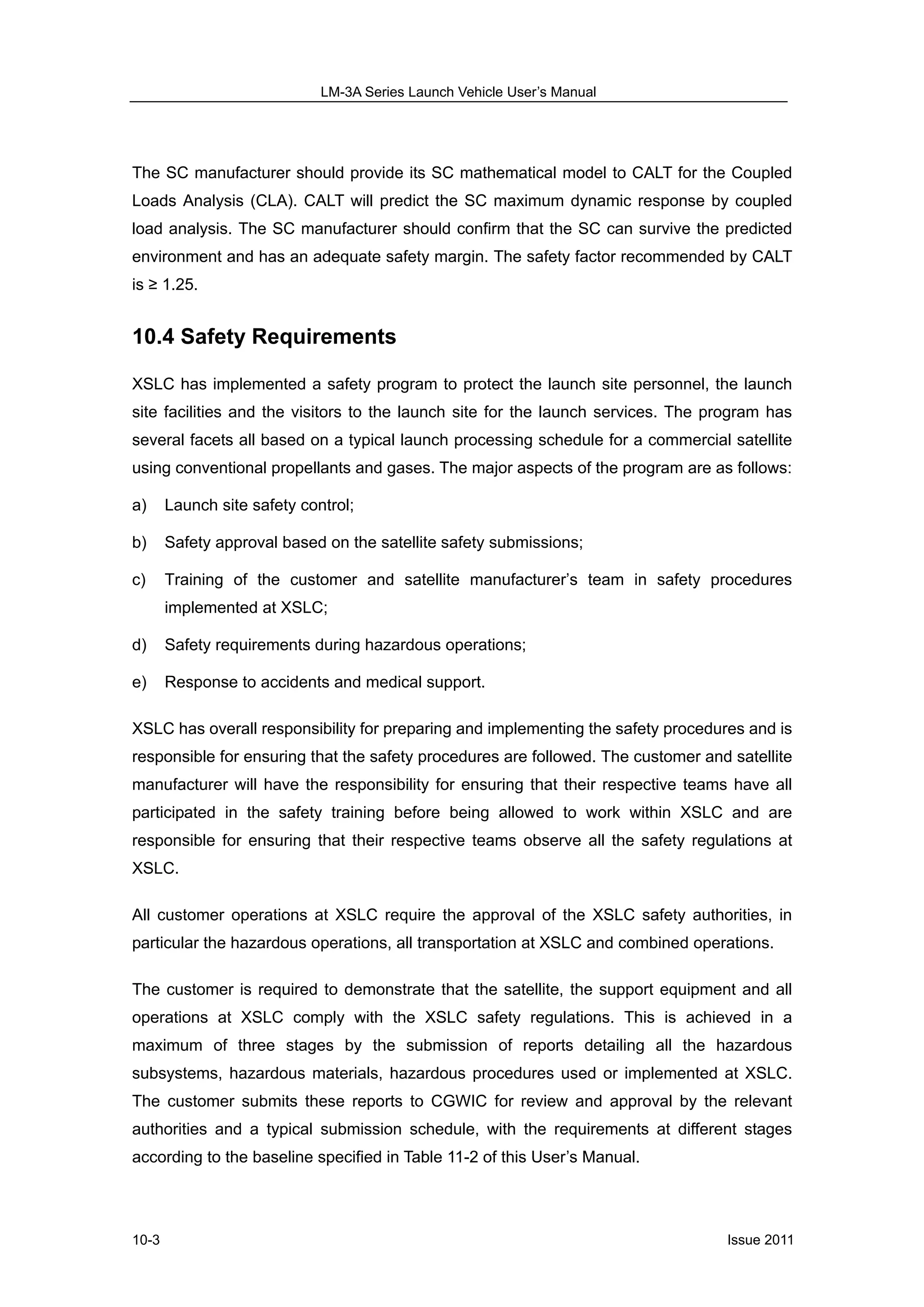 LM-3A Series Launch Vehicle User’s Manual
Issue 201110-3
The SC manufacturer should provide its SC mathematical model to CALT for the Coupled
Loads Analysis (CLA). CALT will predict the SC maximum dynamic response by coupled
load analysis. The SC manufacturer should confirm that the SC can survive the predicted
environment and has an adequate safety margin. The safety factor recommended by CALT
is ≥ 1.25.
10.4 Safety Requirements
XSLC has implemented a safety program to protect the launch site personnel, the launch
site facilities and the visitors to the launch site for the launch services. The program has
several facets all based on a typical launch processing schedule for a commercial satellite
using conventional propellants and gases. The major aspects of the program are as follows:
a) Launch site safety control;
b) Safety approval based on the satellite safety submissions;
c) Training of the customer and satellite manufacturer’s team in safety procedures
implemented at XSLC;
d) Safety requirements during hazardous operations;
e) Response to accidents and medical support.
XSLC has overall responsibility for preparing and implementing the safety procedures and is
responsible for ensuring that the safety procedures are followed. The customer and satellite
manufacturer will have the responsibility for ensuring that their respective teams have all
participated in the safety training before being allowed to work within XSLC and are
responsible for ensuring that their respective teams observe all the safety regulations at
XSLC.
All customer operations at XSLC require the approval of the XSLC safety authorities, in
particular the hazardous operations, all transportation at XSLC and combined operations.
The customer is required to demonstrate that the satellite, the support equipment and all
operations at XSLC comply with the XSLC safety regulations. This is achieved in a
maximum of three stages by the submission of reports detailing all the hazardous
subsystems, hazardous materials, hazardous procedures used or implemented at XSLC.
The customer submits these reports to CGWIC for review and approval by the relevant
authorities and a typical submission schedule, with the requirements at different stages
according to the baseline specified in Table 11-2 of this User’s Manual.
 