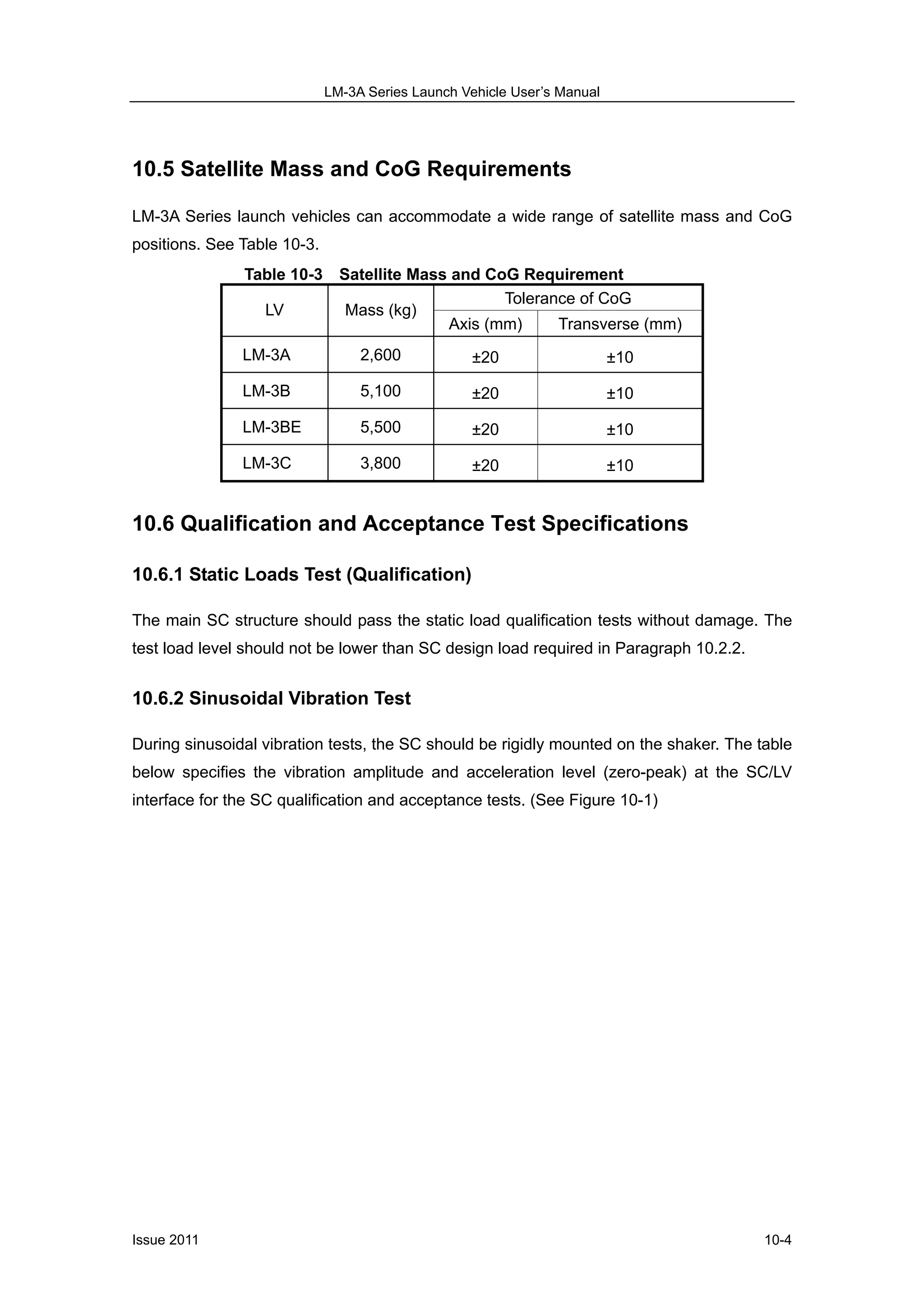 LM-3A Series Launch Vehicle User’s Manual
Issue 2011 10-4
10.5 Satellite Mass and CoG Requirements
LM-3A Series launch vehicles can accommodate a wide range of satellite mass and CoG
positions. See Table 10-3.
Table 10-3 Satellite Mass and CoG Requirement
Tolerance of CoG
LV Mass (kg)
Axis (mm) Transverse (mm)
LM-3A 2,600 ±20 ±10
LM-3B 5,100 ±20 ±10
LM-3BE 5,500 ±20 ±10
LM-3C 3,800 ±20 ±10
10.6 Qualification and Acceptance Test Specifications
10.6.1 Static Loads Test (Qualification)
The main SC structure should pass the static load qualification tests without damage. The
test load level should not be lower than SC design load required in Paragraph 10.2.2.
10.6.2 Sinusoidal Vibration Test
During sinusoidal vibration tests, the SC should be rigidly mounted on the shaker. The table
below specifies the vibration amplitude and acceleration level (zero-peak) at the SC/LV
interface for the SC qualification and acceptance tests. (See Figure 10-1)
 