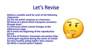 Let’s Revise
Q1Give a suitable word for each of the following
statements.
(a) The site which response to a hormone.
(b) Name of a gland which transports secretions
through ducts.
(c) Chemicals which control changes at the
adolescence stage.
(d) It marks the beginning of the reproductive
period.
Q2 A few of Pamela's classmates eat potato chips
and burgers regularly during the recess at school.
Are they healthy eating habits? Give reasons.
Q3 What is menstruation? Explain
 