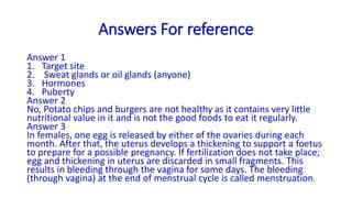 Answers For reference
Answer 1
1. Target site
2. Sweat glands or oil glands (anyone)
3. Hormones
4. Puberty
Answer 2
No, Potato chips and burgers are not healthy as it contains very little
nutritional value in it and is not the good foods to eat it regularly.
Answer 3
In females, one egg is released by either of the ovaries during each
month. After that, the uterus develops a thickening to support a foetus
to prepare for a possible pregnancy. If fertilization does not take place;
egg and thickening in uterus are discarded in small fragments. This
results in bleeding through the vagina for some days. The bleeding
(through vagina) at the end of menstrual cycle is called menstruation.
 