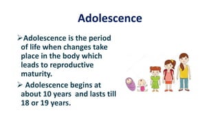 Adolescence
Adolescence is the period
of life when changes take
place in the body which
leads to reproductive
maturity.
 Adolescence begins at
about 10 years and lasts till
18 or 19 years.
 