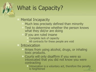 What is Capacity? Mental Incapacity Much less precisely defined than minority Test to determine whether the person knows what they did/or are doing If you are ruled insane Complete lack of capacity All contracts for these people are void Intoxication Arises from using alcohol, drugs, or inhaling toxic products. Courts will only disaffirm if you were so intoxicated that you did not know you were contracting Intoxication is a voluntary act, therefore the penalty is heightened 