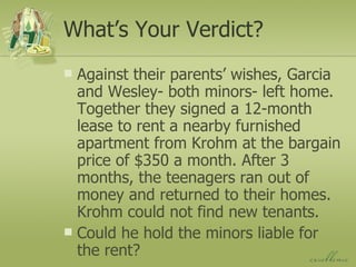 What’s Your Verdict? Against their parents’ wishes, Garcia and Wesley- both minors- left home. Together they signed a 12-month lease to rent a nearby furnished apartment from Krohm at the bargain price of $350 a month. After 3 months, the teenagers ran out of money and returned to their homes. Krohm could not find new tenants. Could he hold the minors liable for the rent? 
