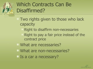 Which Contracts Can Be Disaffirmed? Two rights given to those who lack capacity Right to disaffirm non-necessaries Right to pay a fair price instead of the contract price What are necessaries? What are non-necessaries? Is a car a necessary? 