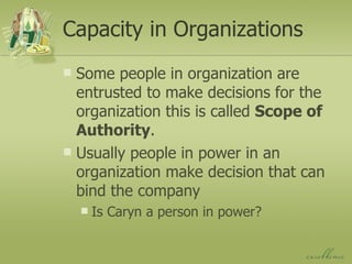 Capacity in Organizations Some people in organization are entrusted to make decisions for the organization this is called  Scope of Authority . Usually people in power in an organization make decision that can bind the company Is Caryn a person in power? 