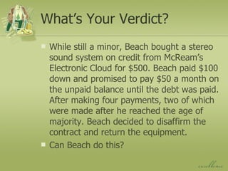 What’s Your Verdict? While still a minor, Beach bought a stereo sound system on credit from McReam’s Electronic Cloud for $500. Beach paid $100 down and promised to pay $50 a month on the unpaid balance until the debt was paid. After making four payments, two of which were made after he reached the age of majority. Beach decided to disaffirm the contract and return the equipment. Can Beach do this? 