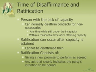 Time of Disaffirmance and Ratification Person with the lack of capacity Can normally disaffirm contracts for non-necessaries Any time while still under the incapacity Within a reasonable time after attaining capacity Ratification can occur after capacity is attained Cannot be disaffirmed then Ratification Consists of: Giving a new promise to perform as agreed Any act that clearly indicates the party’s intention to be bound 