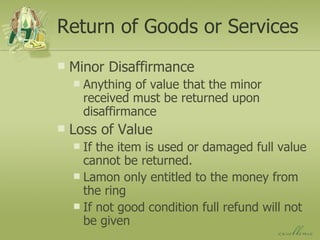 Return of Goods or Services Minor Disaffirmance Anything of value that the minor received must be returned upon disaffirmance Loss of Value If the item is used or damaged full value cannot be returned. Lamon only entitled to the money from the ring If not good condition full refund will not be given 