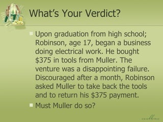 What’s Your Verdict? Upon graduation from high school; Robinson, age 17, began a business doing electrical work. He bought $375 in tools from Muller. The venture was a disappointing failure. Discouraged after a month, Robinson asked Muller to take back the tools and to return his $375 payment. Must Muller do so? 
