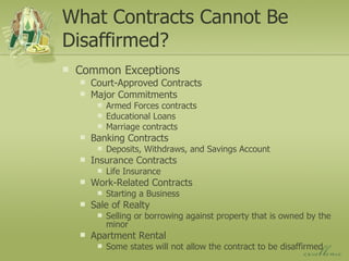 What Contracts Cannot Be Disaffirmed? Common Exceptions Court-Approved Contracts Major Commitments Armed Forces contracts Educational Loans Marriage contracts Banking Contracts Deposits, Withdraws, and Savings Account Insurance Contracts Life Insurance Work-Related Contracts Starting a Business Sale of Realty Selling or borrowing against property that is owned by the minor Apartment Rental Some states will not allow the contract to be disaffirmed 