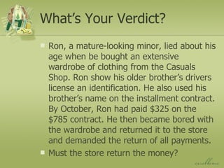 What’s Your Verdict? Ron, a mature-looking minor, lied about his age when be bought an extensive wardrobe of clothing from the Casuals Shop. Ron show his older brother’s drivers license an identification. He also used his brother’s name on the installment contract. By October, Ron had paid $325 on the $785 contract. He then became bored with the wardrobe and returned it to the store and demanded the return of all payments. Must the store return the money? 