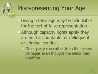 Misrepresenting Your Age Giving a false age may be held liable for the tort of false representation Although capacity rights apply they are held accountable for delinquent or criminal conduct Other party can collect from the minors damages even thought the minor may disaffirm. 