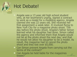 Hot Debate! Angela was a 17-year old high school student who, at her boyfriend’s urging, signed a contract to work as a model for a modeling agency. Angela claimed she was 22 years old. She received her first assignment a week later. It involved flying to New York City for a magazine photo shoot. The day before the photo shoot, Angela’s father Simon learned what his daughter had done. Simon called the agency and informed them that Angela would not be at the photo shoot the next day, and that he would not allow his daughter to be a model. As result, the magazine had to cancel the photo shoot and they lost over $5,000. Can Simon prevent Angela from carrying out the terms of the contract? Can Angela be held liable for the magazines losses? 