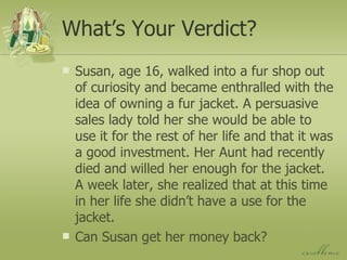 What’s Your Verdict? Susan, age 16, walked into a fur shop out of curiosity and became enthralled with the idea of owning a fur jacket. A persuasive sales lady told her she would be able to use it for the rest of her life and that it was a good investment. Her Aunt had recently died and willed her enough for the jacket. A week later, she realized that at this time in her life she didn’t have a use for the jacket.  Can Susan get her money back? 