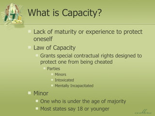 What is Capacity? Lack of maturity or experience to protect oneself Law of Capacity Grants special contractual rights designed to protect one from being cheated Parties Minors Intoxicated Mentally Incapacitated Minor One who is under the age of majority Most states say 18 or younger 