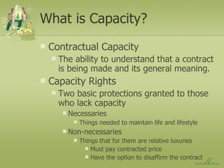 What is Capacity? Contractual Capacity The ability to understand that a contract is being made and its general meaning. Capacity Rights Two basic protections granted to those who lack capacity Necessaries Things needed to maintain life and lifestyle Non-necessaries Things that for them are relative luxuries Must pay contracted price Have the option to disaffirm the contract 