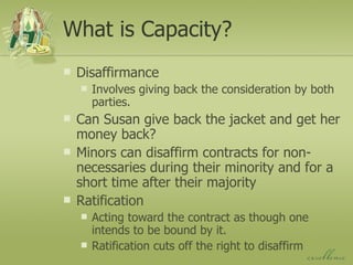 What is Capacity? Disaffirmance Involves giving back the consideration by both parties. Can Susan give back the jacket and get her money back? Minors can disaffirm contracts for non-necessaries during their minority and for a short time after their majority Ratification Acting toward the contract as though one intends to be bound by it. Ratification cuts off the right to disaffirm 