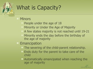 What is Capacity? Minors People under the age of 18 Minority or Under the Age of Majority A few states majority is not reached until 19-21 Minority ends the day before the birthday of the age of majority Emancipation The severing of the child-parent relationship. Ends duty for the parent to take care of the child Automatically emancipated when reaching the age of majority 