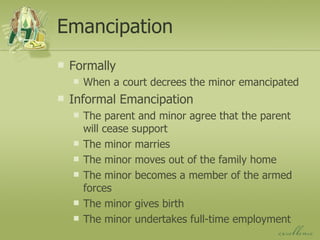 Emancipation Formally When a court decrees the minor emancipated Informal Emancipation The parent and minor agree that the parent will cease support The minor marries The minor moves out of the family home The minor becomes a member of the armed forces The minor gives birth The minor undertakes full-time employment 