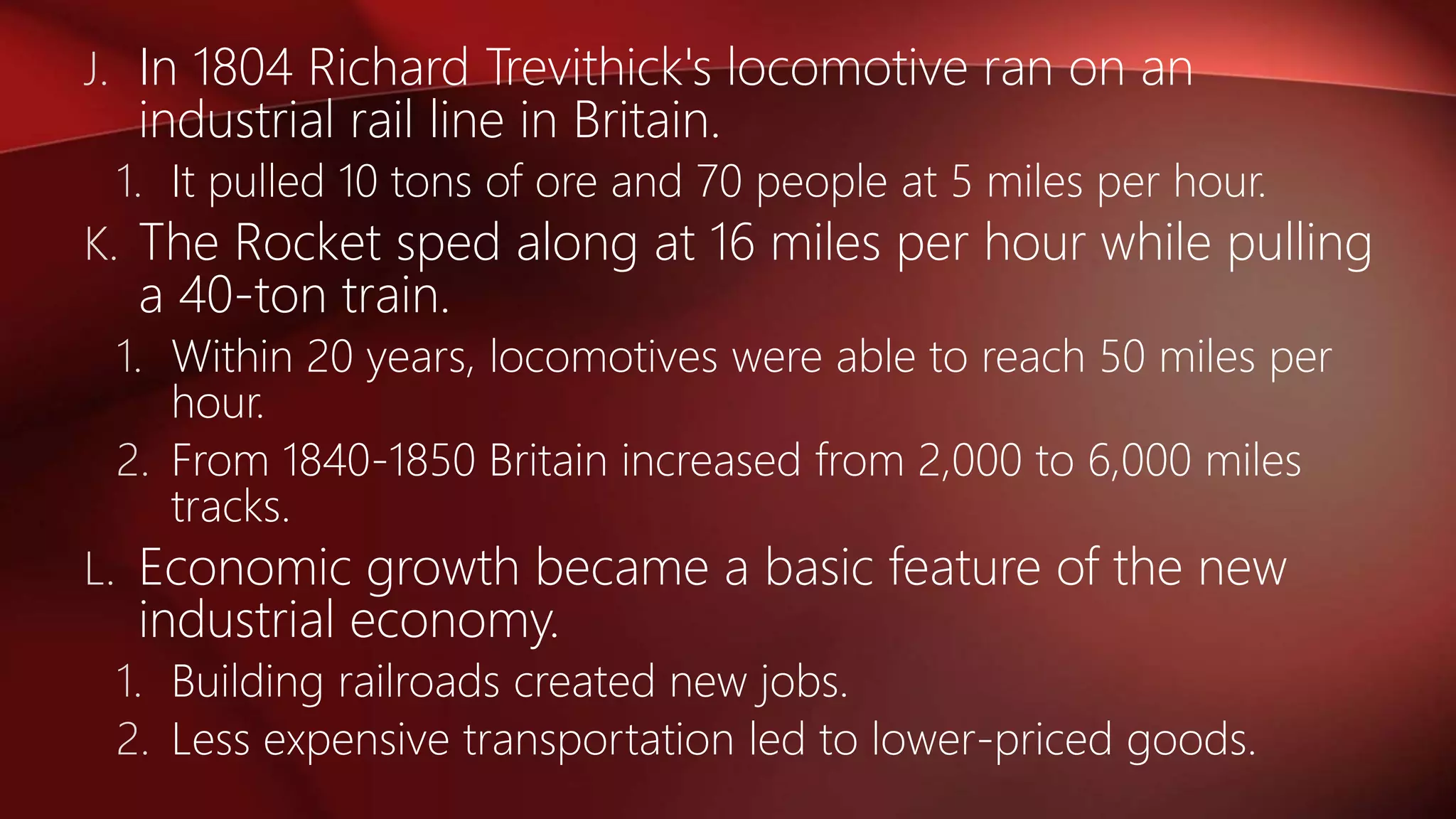 J. In 1804 Richard Trevithick's locomotive ran on an
industrial rail line in Britain.
1. It pulled 10 tons of ore and 70 people at 5 miles per hour.
K. The Rocket sped along at 16 miles per hour while pulling
a 40-ton train.
1. Within 20 years, locomotives were able to reach 50 miles per
hour.
2. From 1840-1850 Britain increased from 2,000 to 6,000 miles
tracks.
L. Economic growth became a basic feature of the new
industrial economy.
1. Building railroads created new jobs.
2. Less expensive transportation led to lower-priced goods.
 