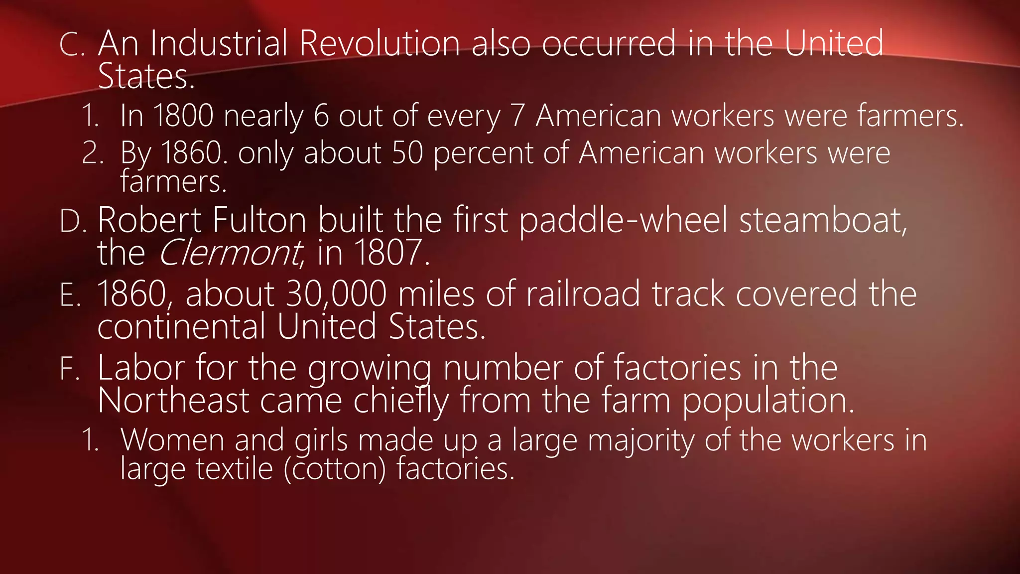 C. An Industrial Revolution also occurred in the United
States.
1. In 1800 nearly 6 out of every 7 American workers were farmers.
2. By 1860. only about 50 percent of American workers were
farmers.
D. Robert Fulton built the first paddle-wheel steamboat,
the Clermont, in 1807.
E. 1860, about 30,000 miles of railroad track covered the
continental United States.
F. Labor for the growing number of factories in the
Northeast came chiefly from the farm population.
1. Women and girls made up a large majority of the workers in
large textile (cotton) factories.
 