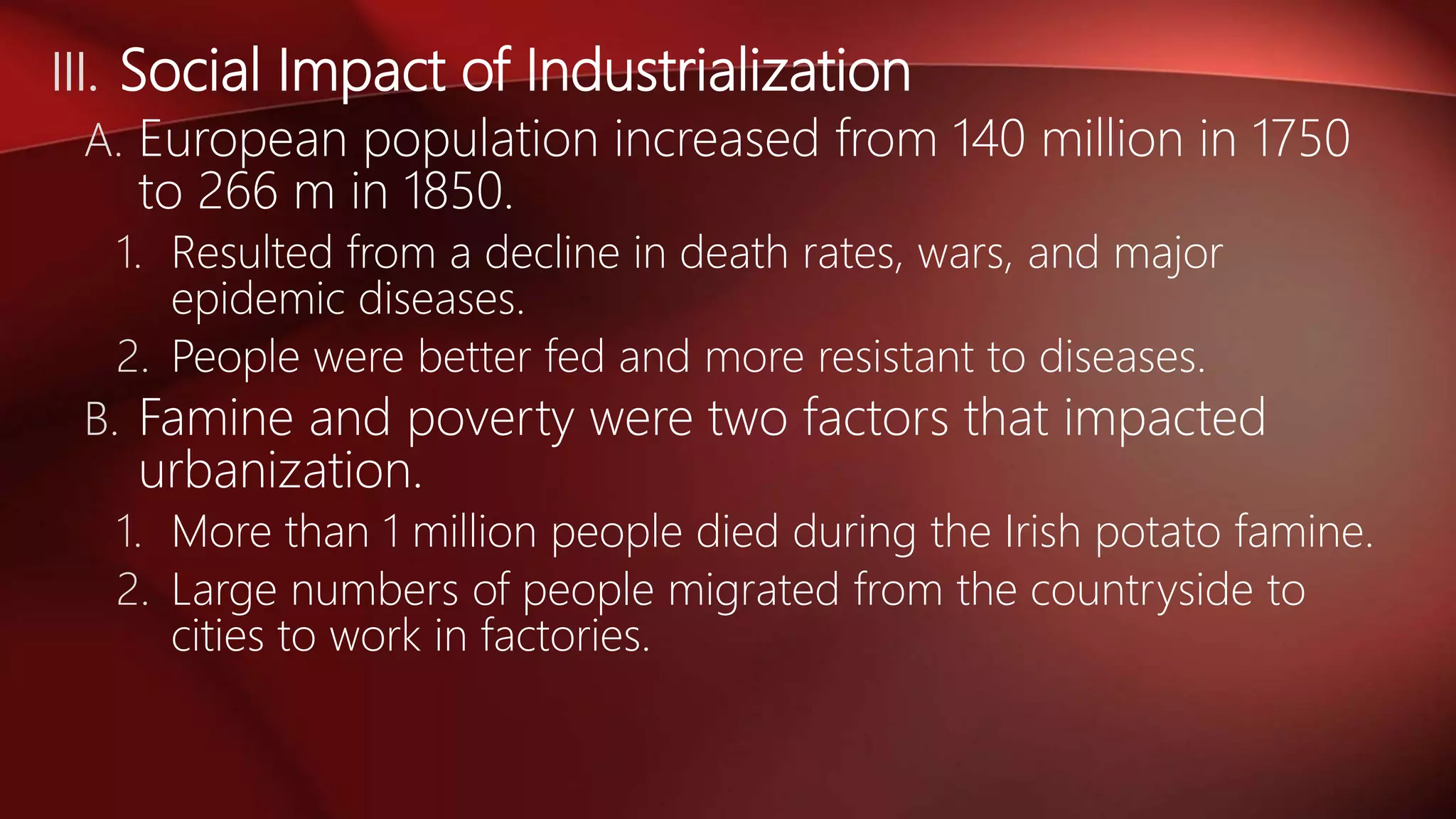 III. Social Impact of Industrialization
A. European population increased from 140 million in 1750
to 266 m in 1850.
1. Resulted from a decline in death rates, wars, and major
epidemic diseases.
2. People were better fed and more resistant to diseases.
B. Famine and poverty were two factors that impacted
urbanization.
1. More than 1 million people died during the Irish potato famine.
2. Large numbers of people migrated from the countryside to
cities to work in factories.
 