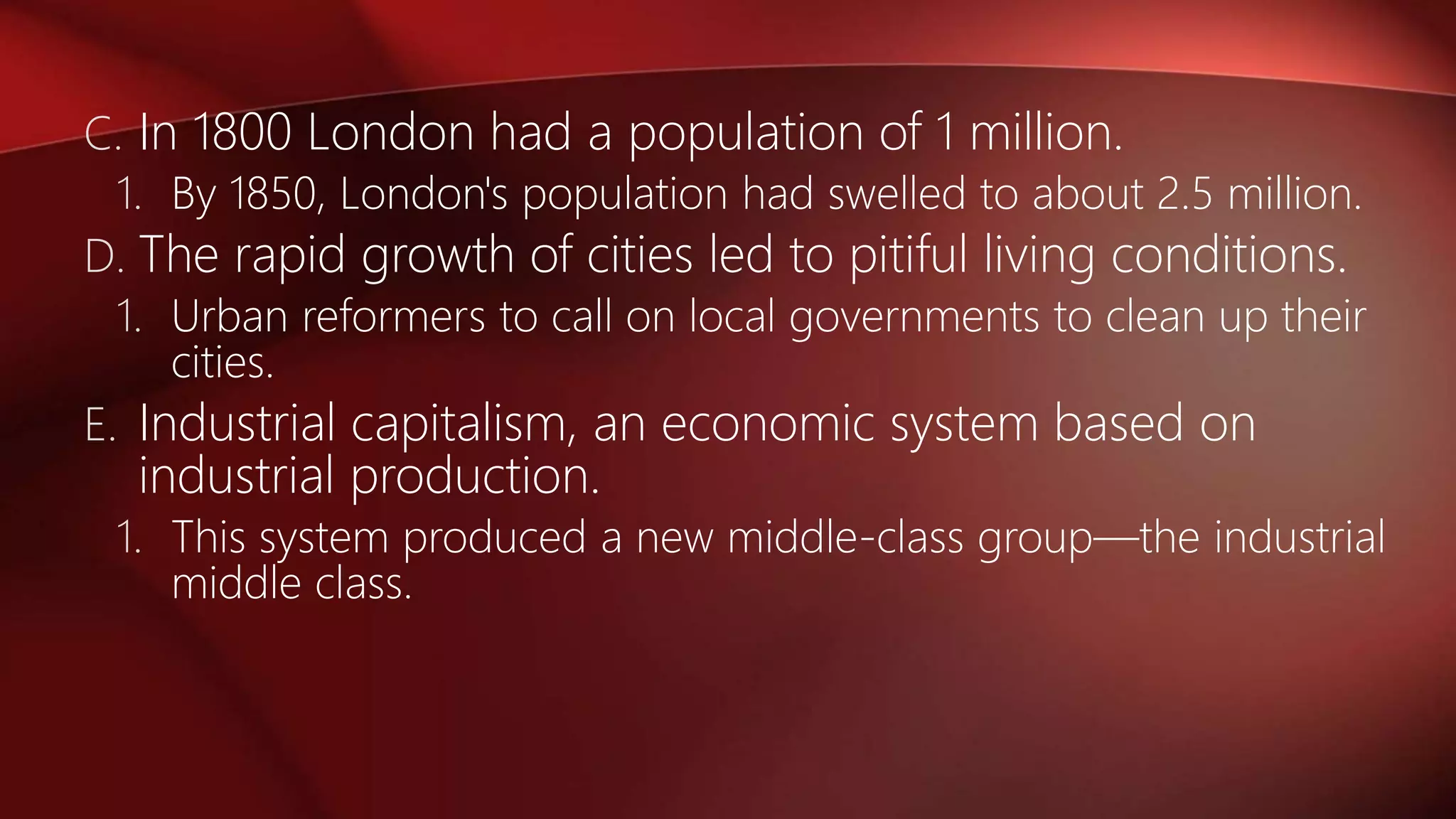 C. In 1800 London had a population of 1 million.
1. By 1850, London's population had swelled to about 2.5 million.
D. The rapid growth of cities led to pitiful living conditions.
1. Urban reformers to call on local governments to clean up their
cities.
E. Industrial capitalism, an economic system based on
industrial production.
1. This system produced a new middle-class group—the industrial
middle class.
 