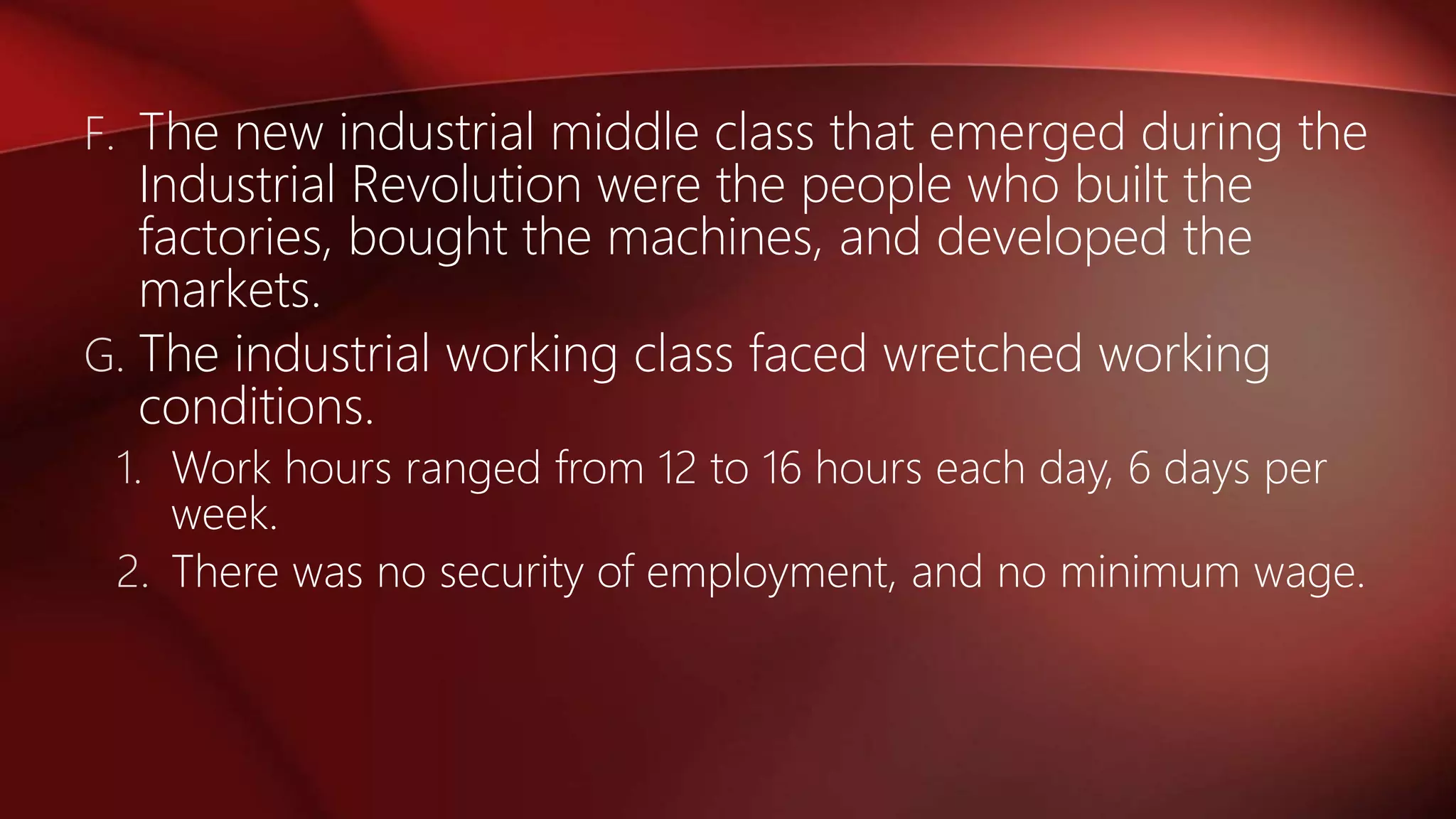 F. The new industrial middle class that emerged during the
Industrial Revolution were the people who built the
factories, bought the machines, and developed the
markets.
G. The industrial working class faced wretched working
conditions.
1. Work hours ranged from 12 to 16 hours each day, 6 days per
week.
2. There was no security of employment, and no minimum wage.
 