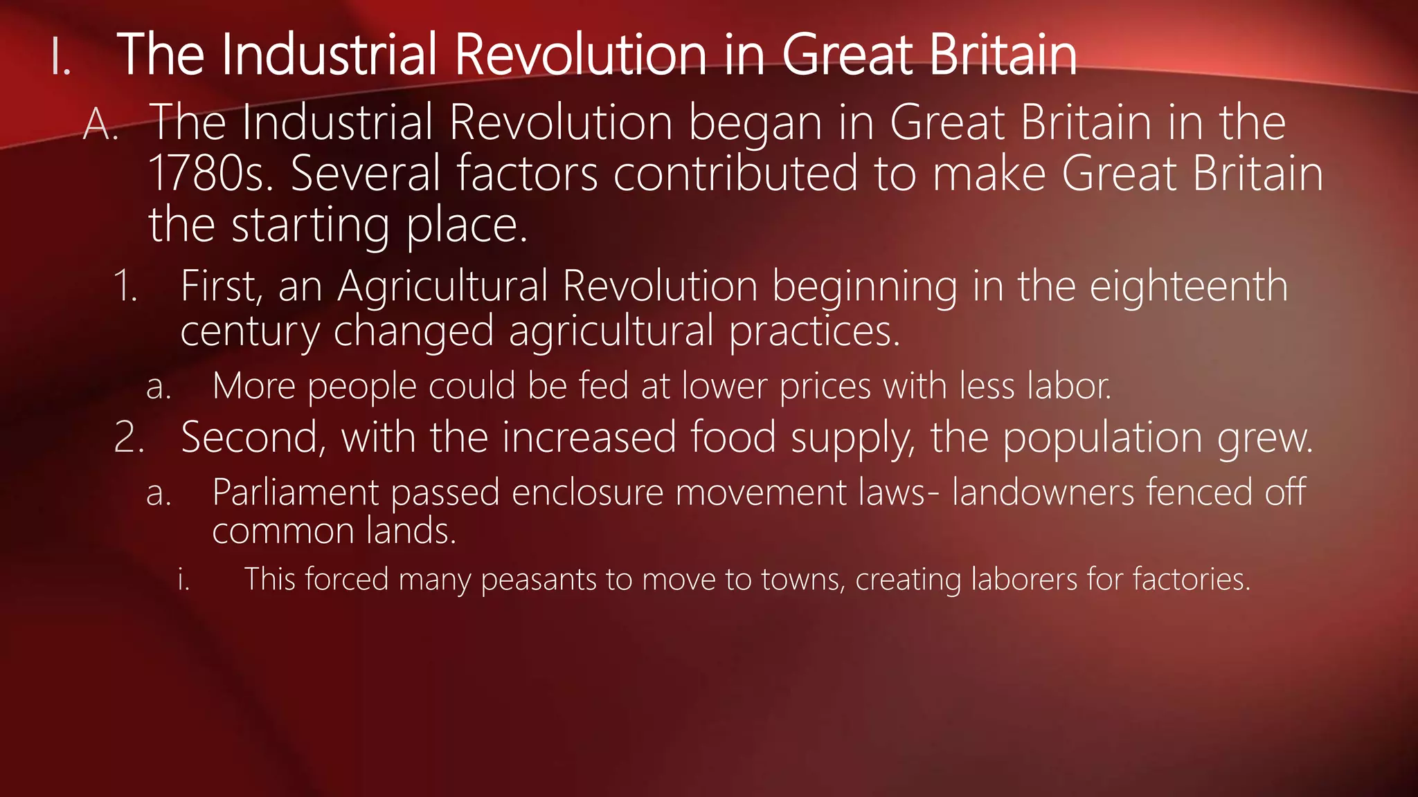 I. The Industrial Revolution in Great Britain
A. The Industrial Revolution began in Great Britain in the
1780s. Several factors contributed to make Great Britain
the starting place.
1. First, an Agricultural Revolution beginning in the eighteenth
century changed agricultural practices.
a. More people could be fed at lower prices with less labor.
2. Second, with the increased food supply, the population grew.
a. Parliament passed enclosure movement laws- landowners fenced off
common lands.
i. This forced many peasants to move to towns, creating laborers for factories.
 