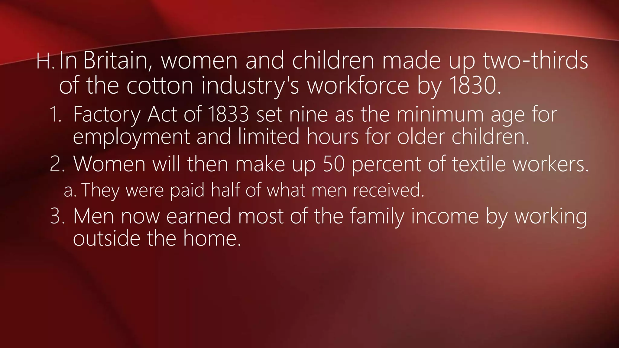 H.In Britain, women and children made up two-thirds
of the cotton industry's workforce by 1830.
1. Factory Act of 1833 set nine as the minimum age for
employment and limited hours for older children.
2. Women will then make up 50 percent of textile workers.
a. They were paid half of what men received.
3. Men now earned most of the family income by working
outside the home.
 