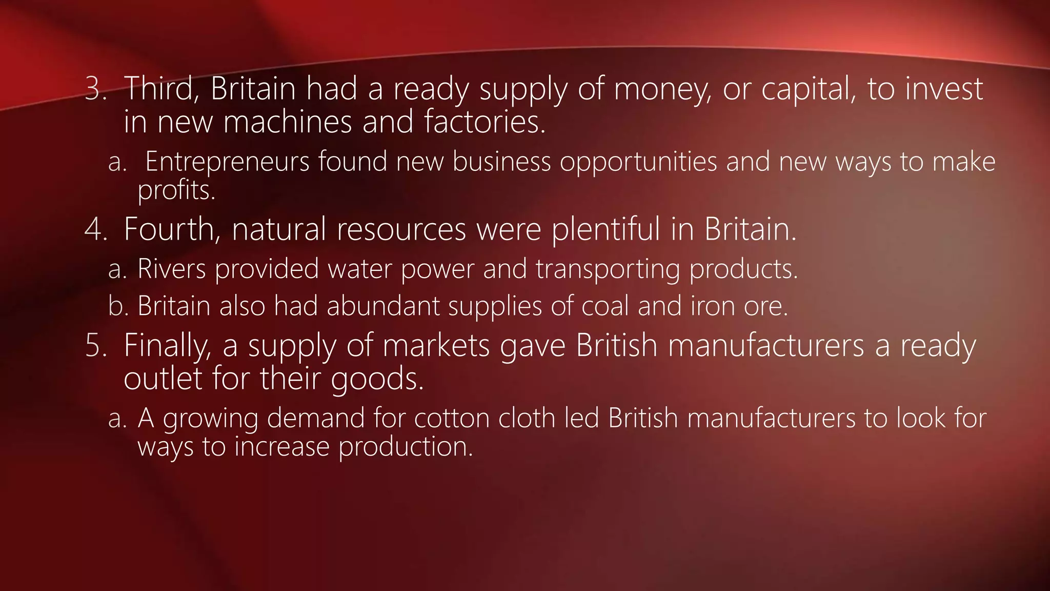 3. Third, Britain had a ready supply of money, or capital, to invest
in new machines and factories.
a. Entrepreneurs found new business opportunities and new ways to make
profits.
4. Fourth, natural resources were plentiful in Britain.
a. Rivers provided water power and transporting products.
b. Britain also had abundant supplies of coal and iron ore.
5. Finally, a supply of markets gave British manufacturers a ready
outlet for their goods.
a. A growing demand for cotton cloth led British manufacturers to look for
ways to increase production.
 