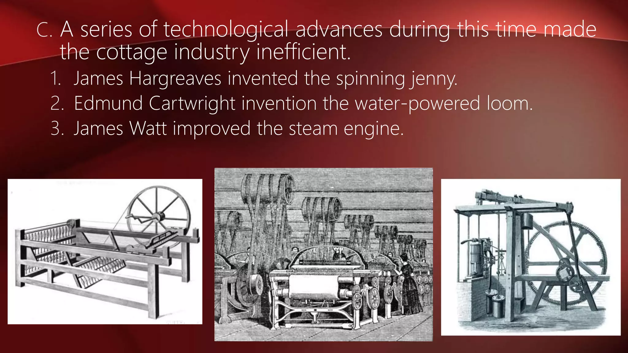 C. A series of technological advances during this time made
the cottage industry inefficient.
1. James Hargreaves invented the spinning jenny.
2. Edmund Cartwright invention the water-powered loom.
3. James Watt improved the steam engine.
 