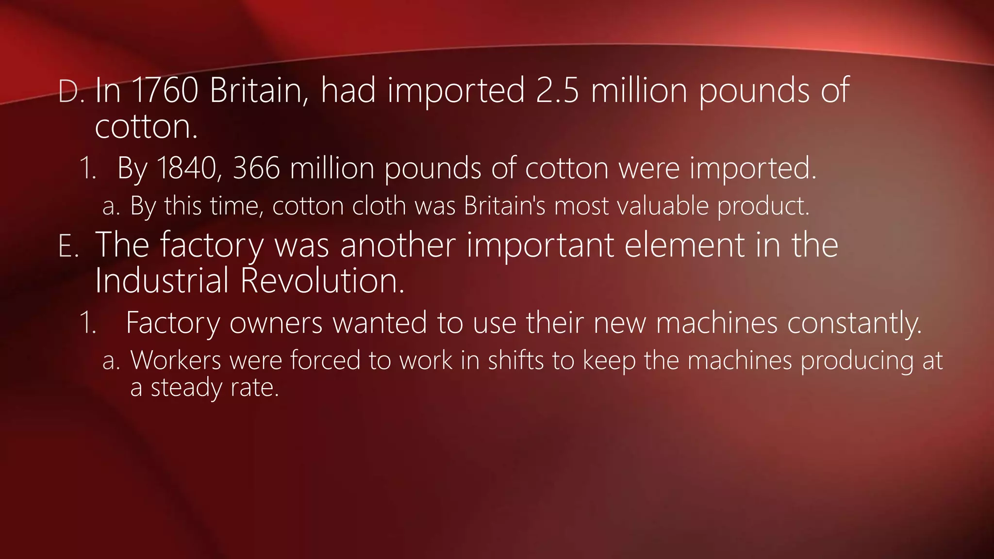 D. In 1760 Britain, had imported 2.5 million pounds of
cotton.
1. By 1840, 366 million pounds of cotton were imported.
a. By this time, cotton cloth was Britain's most valuable product.
E. The factory was another important element in the
Industrial Revolution.
1. Factory owners wanted to use their new machines constantly.
a. Workers were forced to work in shifts to keep the machines producing at
a steady rate.
 