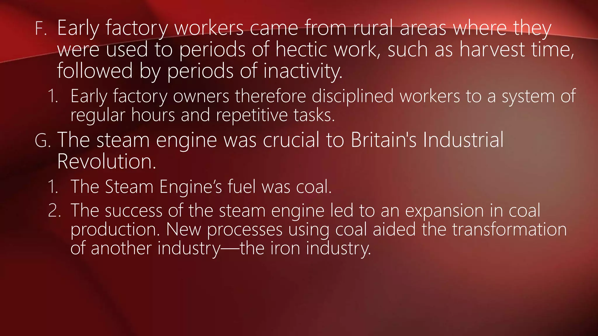 F. Early factory workers came from rural areas where they
were used to periods of hectic work, such as harvest time,
followed by periods of inactivity.
1. Early factory owners therefore disciplined workers to a system of
regular hours and repetitive tasks.
G. The steam engine was crucial to Britain's Industrial
Revolution.
1. The Steam Engine’s fuel was coal.
2. The success of the steam engine led to an expansion in coal
production. New processes using coal aided the transformation
of another industry—the iron industry.
 