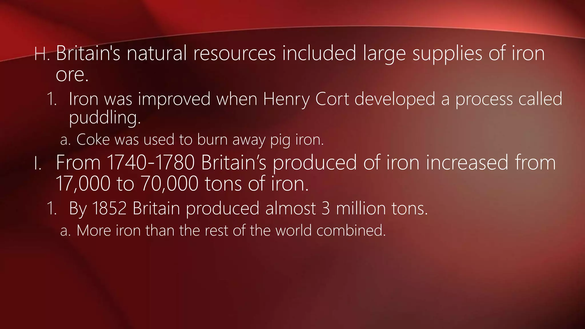 H. Britain's natural resources included large supplies of iron
ore.
1. Iron was improved when Henry Cort developed a process called
puddling.
a. Coke was used to burn away pig iron.
I. From 1740-1780 Britain’s produced of iron increased from
17,000 to 70,000 tons of iron.
1. By 1852 Britain produced almost 3 million tons.
a. More iron than the rest of the world combined.
 