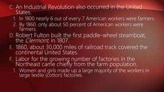 C. An Industrial Revolution also occurred in the United
States.
1. In 1800 nearly 6 out of every 7 American workers were farmers.
2. By 1860. only about 50 percent of American workers were
farmers.
D. Robert Fulton built the first paddle-wheel steamboat,
the Clermont, in 1807.
E. 1860, about 30,000 miles of railroad track covered the
continental United States.
F. Labor for the growing number of factories in the
Northeast came chiefly from the farm population.
1. Women and girls made up a large majority of the workers in
large textile (cotton) factories.
 